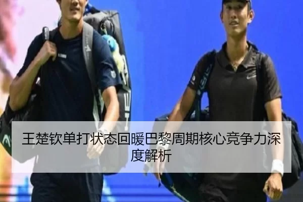 王楚钦单打状态回暖巴黎周期核心竞争力深度解析